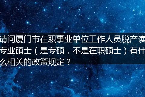 请问厦门市在职事业单位工作人员脱产读专业硕士（是专硕，不是在职硕士）有什么相关的政策规定？