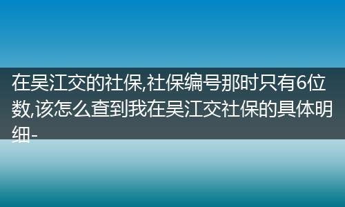 在吴江交的社保,社保编号那时只有6位数,该怎么查到我在吴江交社保的具体明细-