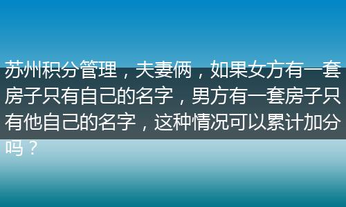 苏州积分管理，夫妻俩，如果女方有一套房子只有自己的名字，男方有一套房子只有他自己的名字，这种情况可以累计加分吗？