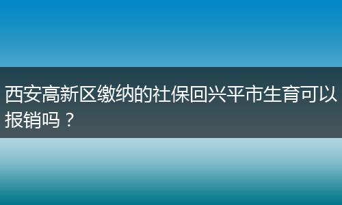 西安高新区缴纳的社保回兴平市生育可以报销吗？