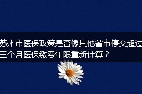 苏州市医保政策是否像其他省市停交超过三个月医保缴费年限重新计算？