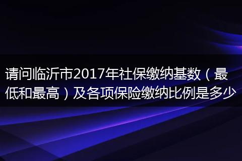 请问临沂市2017年社保缴纳基数（最低和最高）及各项保险缴纳比例是多少