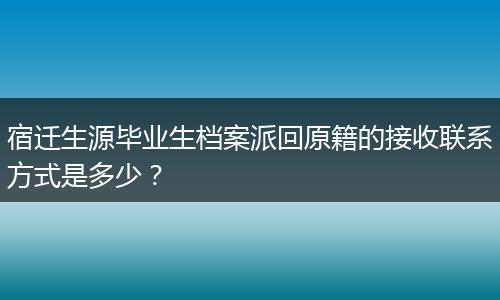 宿迁生源毕业生档案派回原籍的接收联系方式是多少？