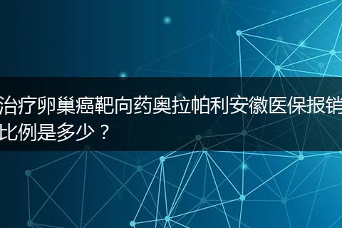 治疗卵巢癌靶向药奥拉帕利安徽医保报销比例是多少?