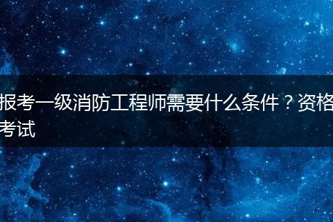 报考一级消防工程师需要什么条件？资格考试