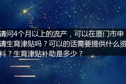 请问4个月以上的流产，可以在厦门市申请生育津贴吗？可以的话需要提供什么资料？生育津贴补助是多少？