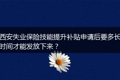 西安失业保险技能提升补贴申请后要多长时间才能发放下来？