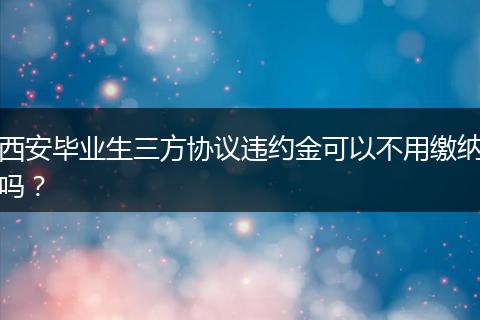 西安毕业生三方协议违约金可以不用缴纳吗？