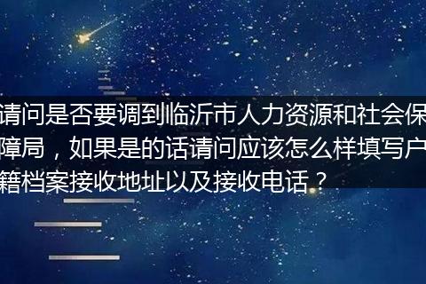 请问是否要调到临沂市人力资源和社会保障局，如果是的话请问应该怎么样填写户籍档案接收地址以及接收电话？