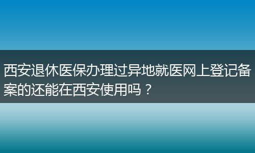 西安退休医保办理过异地就医网上登记备案的还能在西安使用吗？