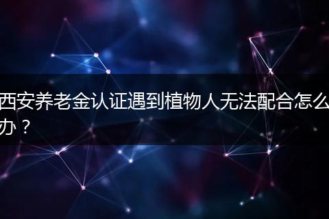 西安养老金认证遇到植物人无法配合怎么办？