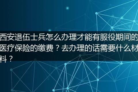 西安退伍士兵怎么办理才能有服役期间的医疗保险的缴费？去办理的话需要什么材料？