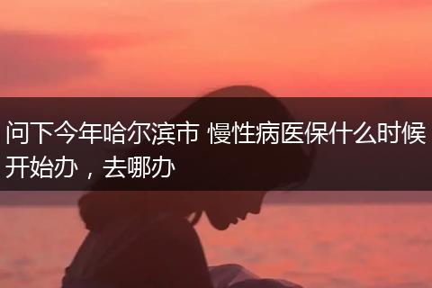 问下今年哈尔滨市 慢性病医保什么时候开始办，去哪办