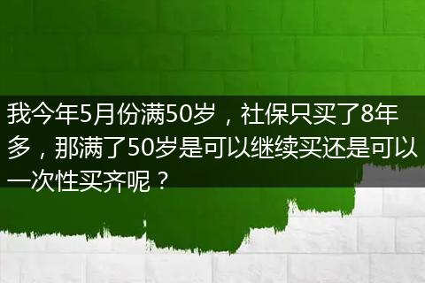 我今年5月份满50岁，社保只买了8年多，那满了50岁是可以继续买还是可以一次性买齐呢？