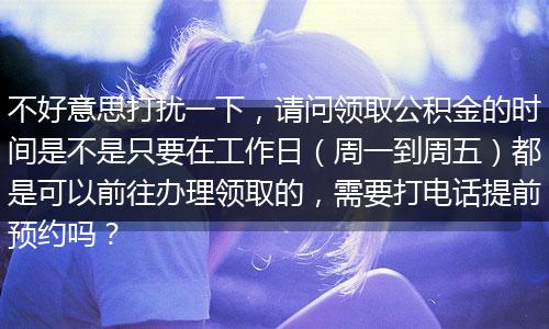 不好意思打扰一下，请问领取公积金的时间是不是只要在工作日（周一到周五）都是可以前往办理领取的，需要打电话提前预约吗？