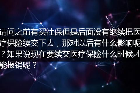 请问之前有买社保但是后面没有继续把医疗保险续交下去，那对以后有什么影响呢？如果说现在要续交医疗保险什么时候才能报销呢？