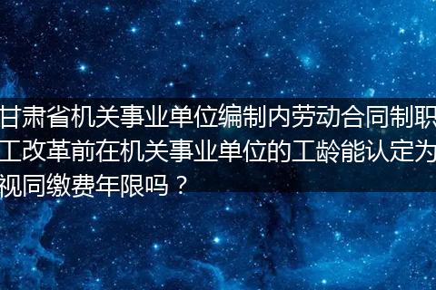 甘肃省机关事业单位编制内劳动合同制职工改革前在机关事业单位的工龄能认定为视同缴费年限吗？