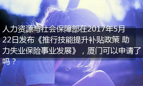 人力资源与社会保障部在2017年5月22日发布《推行技能提升补贴政策 助力失业保险事业发展》，厦门可以申请了吗？