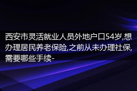 西安市灵活就业人员外地户口54岁,想办理居民养老保险,之前从未办理社保,需要哪些手续-