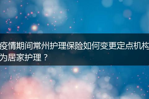 疫情期间常州护理保险如何变更定点机构为居家护理？
