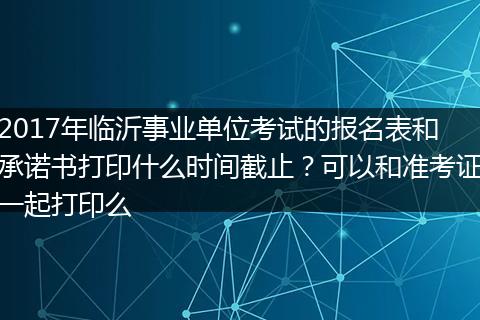 2017年临沂事业单位考试的报名表和承诺书打印什么时间截止？可以和准考证一起打印么