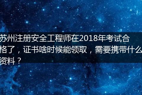 苏州注册安全工程师在2018年考试合格了，证书啥时候能领取，需要携带什么资料？
