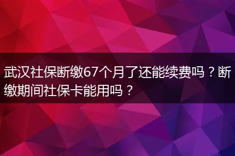 武汉社保断缴67个月了还能续费吗?断缴期间社保卡能用吗?
