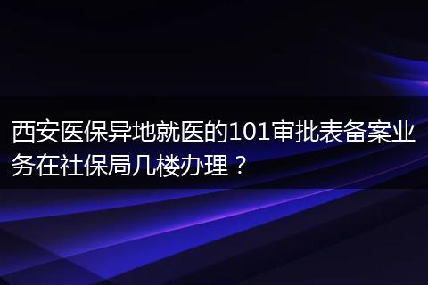 西安医保异地就医的101审批表备案业务在社保局几楼办理？