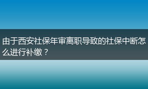 由于西安社保年审离职导致的社保中断怎么进行补缴？