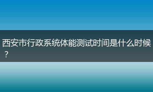 西安市行政系统体能测试时间是什么时候？
