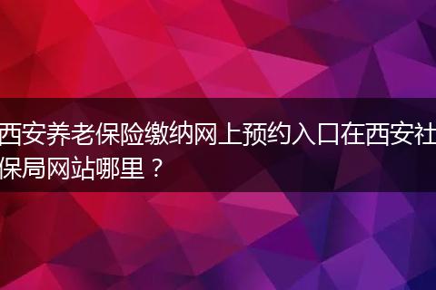 西安养老保险缴纳网上预约入口在西安社保局网站哪里?