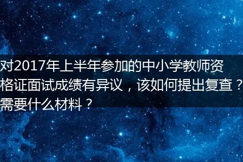 对2017年上半年参加的中小学教师资格证面试成绩有异议，该如何提出复查？需要什么材料？