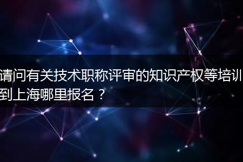 请问有关技术职称评审的知识产权等培训到上海哪里报名？