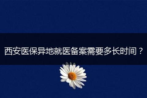 西安医保异地就医备案需要多长时间？