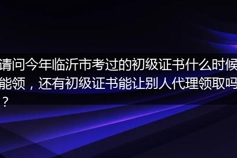 请问今年临沂市考过的初级证书什么时候能领，还有初级证书能让别人代理领取吗？