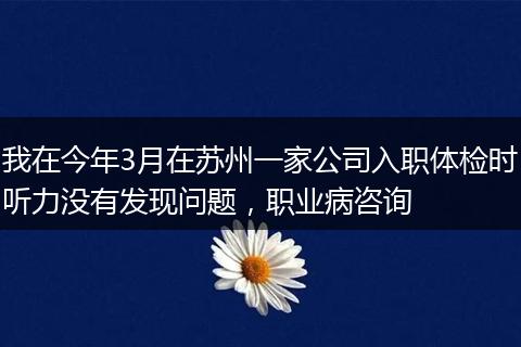 我在今年3月在苏州一家公司入职体检时听力没有发现问题，职业病咨询
