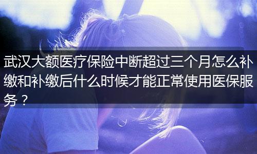 武汉大额医疗保险中断超过三个月怎么补缴和补缴后什么时候才能正常使用医保服务？
