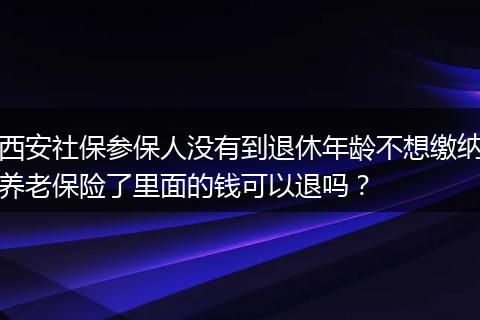 西安社保参保人没有到退休年龄不想缴纳养老保险了里面的钱可以退吗？
