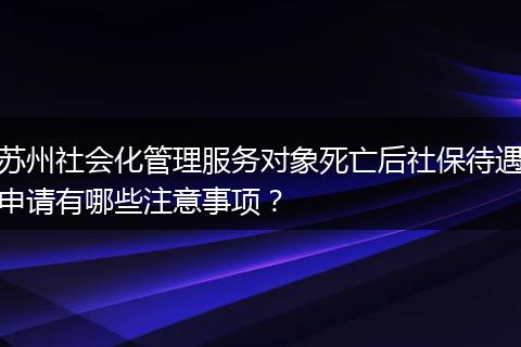 苏州社会化管理服务对象死亡后社保待遇申请有哪些注意事项？