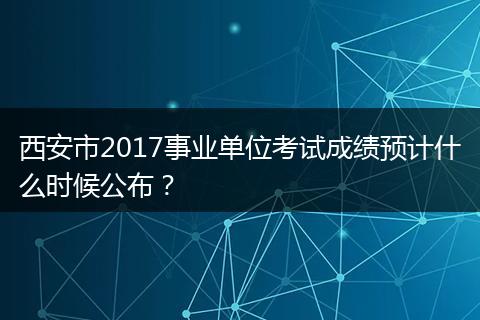 西安市2017事业单位考试成绩预计什么时候公布？