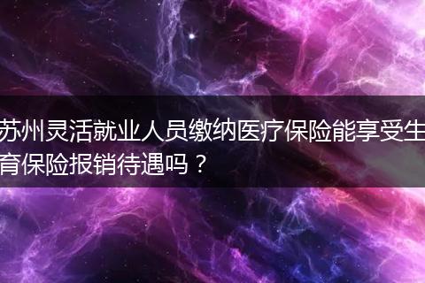 苏州灵活就业人员缴纳医疗保险能享受生育保险报销待遇吗？