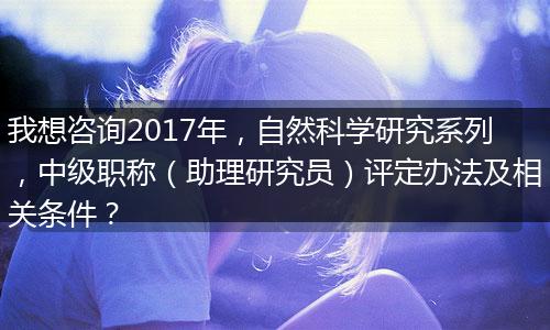 我想咨询2017年，自然科学研究系列，中级职称（助理研究员）评定办法及相关条件？