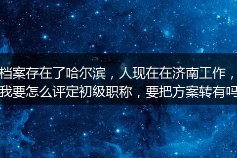 档案存在了哈尔滨，人现在在济南工作，我要怎么评定初级职称，要把方案转有吗
