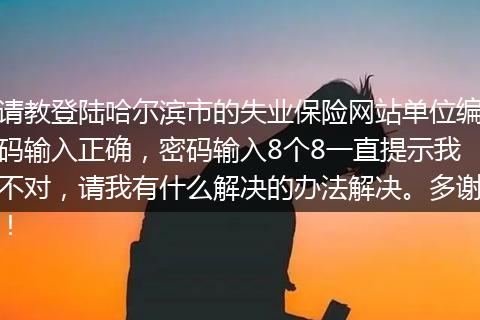 请教登陆哈尔滨市的失业保险网站单位编码输入正确，密码输入8个8一直提示我不对，请我有什么解决的办法解决。多谢！