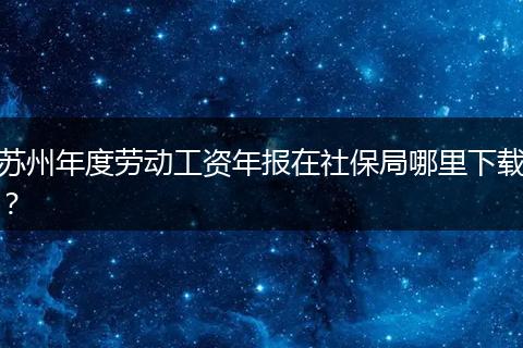 苏州年度劳动工资年报在社保局哪里下载？