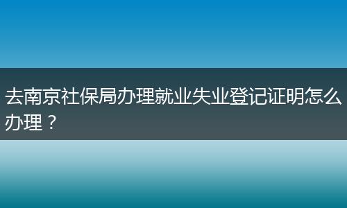 去南京社保局办理就业失业登记证明怎么办理？