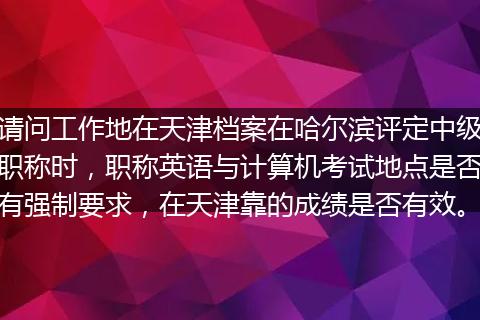 请问工作地在天津档案在哈尔滨评定中级职称时，职称英语与计算机考试地点是否有强制要求，在天津靠的成绩是否有效。