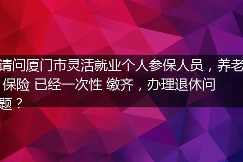 请问厦门市灵活就业个人参保人员，养老 保险 已经一次性 缴齐，办理退休问题？