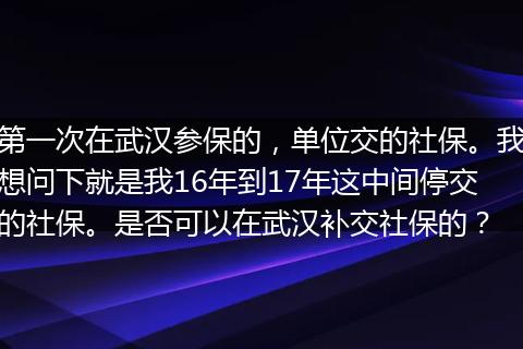 第一次在武汉参保的，单位交的社保。我想问下就是我16年到17年这中间停交的社保。是否可以在武汉补交社保的？