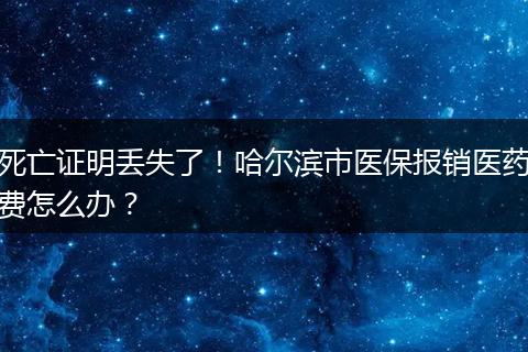 死亡证明丢失了！哈尔滨市医保报销医药费怎么办？
